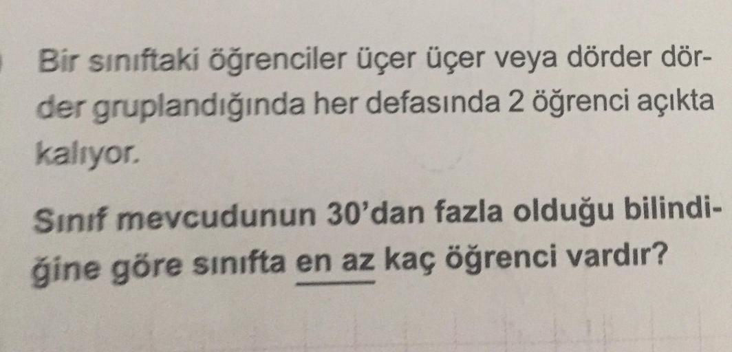 Bir sınıftaki öğrenciler üçer üçer veya dörder dör-
der gruplandığında her defasında 2 öğrenci açıkta
kalıyor.
Sinif mevcudunun 30'dan fazla olduğu bilindi-
ğine göre sınıfta en az kaç öğrenci vardır?