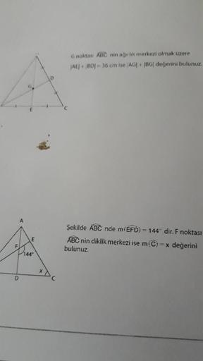 Gnoktası ABC nin agirlik merkezi olmak üzere
AC BOJ - 36 cm ise AGF |BG| değerini bulunuz.
A
Şekilde ABC nde míÉFD) - 144" dir. F noktası
ABC nin diklik merkezi ise m(C) - x değerini
bulunuz.
E
14
X
D