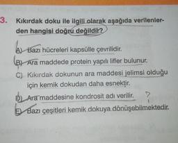 3.
Kıkırdak doku ile ilgili olarak aşağıda verilenler-
den hangisi doğru değildir?
boy
(B)
Al Bazı hücreleri kapsülle çevrilidir.
B) Ara maddede protein yapılı lifler bulunur.
C) Kıkırdak dokunun ara maddesi jelimsi olduğu
için kemik dokudan daha esnektir.
D) Ara maddesine kondrosit adı verilir.
>
EBazı çeşitleri kemik dokuya dönüşebilmektedir.