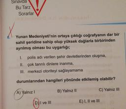 Sınavda
Bu Tarz
Sorarlar
6.
Yunan Medeniyeti'nin ortaya çıktığı coğrafyanın dar bir
sahil şeridine sahip olup yüksek dağlarla birbirinden
ayrılmış olması bu uygarlığı;
1. polis adı verilen şehir devletlerinden oluşma,
II. çok tanrılı dinlere inanma,
III. merkezi otoriteyi sağlayamama
durumlarından hangileri yönünde etkilemiş olabilir?
A) Yalnız
B) Yalnız II
C) Yalnız III
D) I ve III
E) I, II ve III