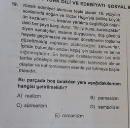 DİLİ VE EDEBİYATI SOSYAL E
19. Klasik edebiyat akımına tepki olarak 18. yüzyılın
sonlarında doğan ve Victor Hugo'yla birlikte büyük
ün kazanan ----, insanın yaratma özgürlüğü önün-
deki her şeye karşı durur. "En iyi kural, kuralsızlıktır"
diyen sanatçılar; insanın duygularını, düş gücünü
hayata geçirmesini ve insanı düzeltmenin toplumu
düzeltmekle mümkün olabileceğini savunurlar.
İçinde bulunulan andan kaçış için tabiata ve tarihe
sığınmışlardır. En belirgin özelliklerinden biri milli
tarihe yönelişle birlikte milletlerin tarihinden alınan
olaylar ve kahramanların eserde yer tutmaya başla-
masıdır.
Bu parçada boş bırakılan yere aşağıdakilerden
hangisi getirilmelidir?
A) realizm
B) parnasizm
C) sürrealizm
D) sembolizm
E) romantizm