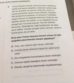 ti için ayrılan kısmına işaretleyiniz.
3.
2,
Türkiye Selçuklu Devleti ordusunda farklı milletlerden
seçilip özel olarak yetiştirilen, doğrudan sultana bağlı
olan ve devletten üç ayda bir maaş alan süvari ve
piyade gruplardan oluşan hassa askerleri, ihtiyaçlan
ikta sahiplerince karşılanan ve tamamen Türklerden
oluşan ordunun en kalabalık bölümünü oluşturan ikta
askerleri denilen atlı birlikler ve uç bölgelerde her an
savaşa hazır durumda bulunan Türkmen Birlikleri
bulunurdu. Gerektiğinde, bağlı beyliklerden de asker
temin edilirdi. Orduda savaşan sınıfın yanında, yardımcı
hizmet grubu da yer alırdı.
Buna göre Türkiye Selçuklu Devleti ordusu ile ilgili
aşağıdaki çıkarımlardan hangisi yapılamaz?
A) Ordu, onlu sisteme göre dizayn edilmiştir.
B) Orduda toprak sistemine dayalı bir askerî grup
vardır.
C) Sinir bölgelerinin korunmasına önem verilmiştir.
D) Ordunun lojistik desteğine önem verilmiştir.
E) Orduda, devşirme sisteminden faydalanılmıştır.