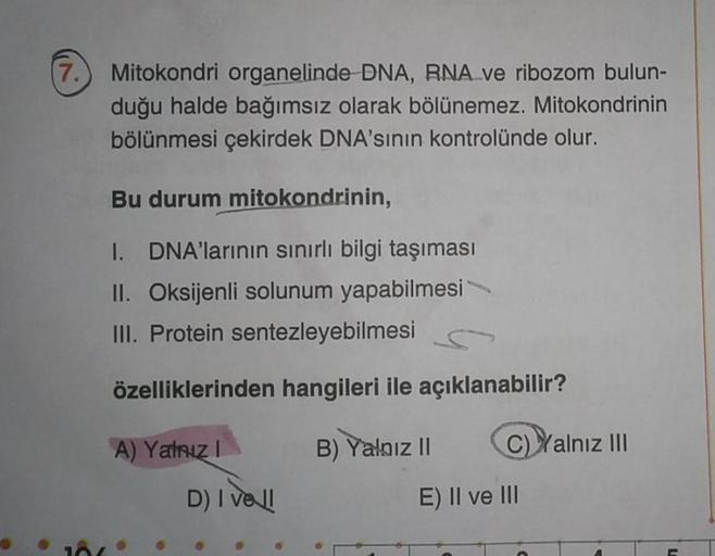 (7.
Mitokondri organelinde DNA, RNA ve ribozom bulun-
duğu halde bağımsız olarak bölünemez. Mitokondrinin
bölünmesi çekirdek DNA'sının kontrolünde olur.
Bu durum mitokondrinin,
I. DNA'larının sınırlı bilgi taşıması
II. Oksijenli solunum yapabilmesi
III. Pr
