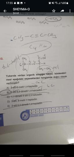 17:55
Dull%80
SHEYMA<3
k
Şimdie doğru olarak verilmiştir?
A) C₂H₂
B) C₂HA
-C) Ca Ho
D),C4H8
EYCH 10
cn Hin-
-CH₂-C=C-CHA
-C
Cu to
10.
1
C = CH
CH3
6, 6-ceredet.
Ech
G & -eh
CH₂ - CH₂ etil
6 CH-C=c-e-H
T
CH3
Yukarıda verilen organik bileşiğin IUPAC isimlendiril-
mesi aşağıdaki seçeneklerden hangisinde doğru olarak
verilmiştir?
A) 3-etil-6-metil-1,4-heptadiin
B) 3-etil-6, 6-dimetil-1,4-hekzadiin
€ 1,4-dimetil-4-etil-2,5-hekzadiin
D) 3-etil, 6-metil-1-heptadiin
E) 2-etil-5,5-dimetil-1,4-heptadin
V
a
Z
v
9
a
1
V
9
2
8
6
OL
TUVIHVNV SVAD
7