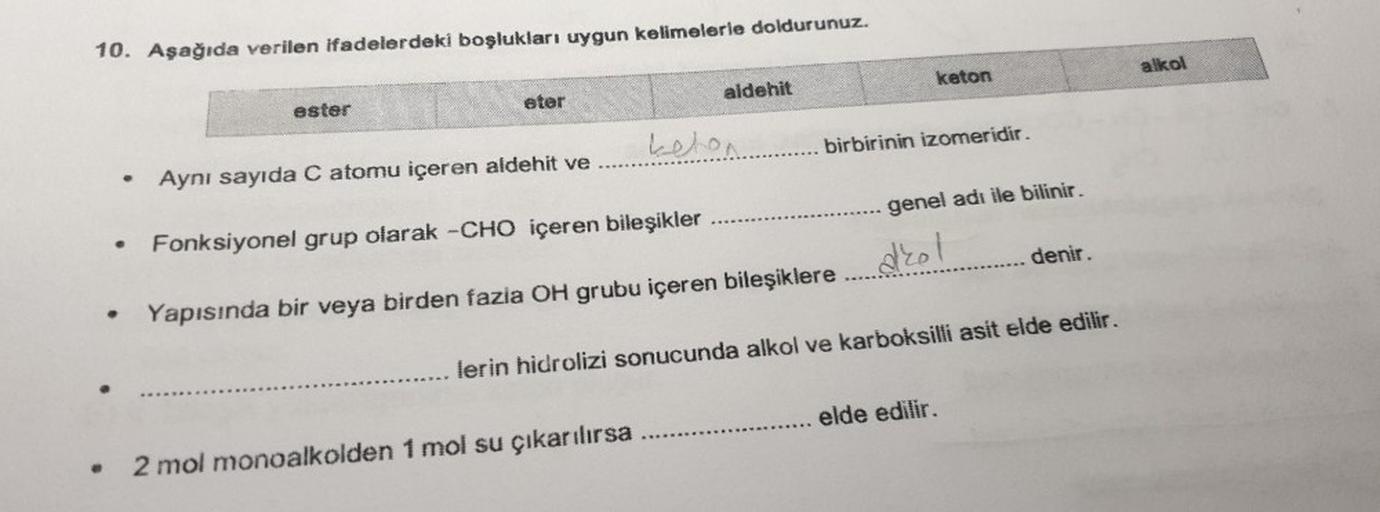 10. Aşağıda verilen ifadelerdeki boşlukları uygun kelimelerle doldurunuz.
alkol
keton
aldehit
eter
ester
kelon.......... birbirinin izomeridir.
Aynı sayıda C atomu içeren aldehit ve
genel adı ile bilinir.
.
Fonksiyonel grup olarak -CHO içeren bileşikler
dr