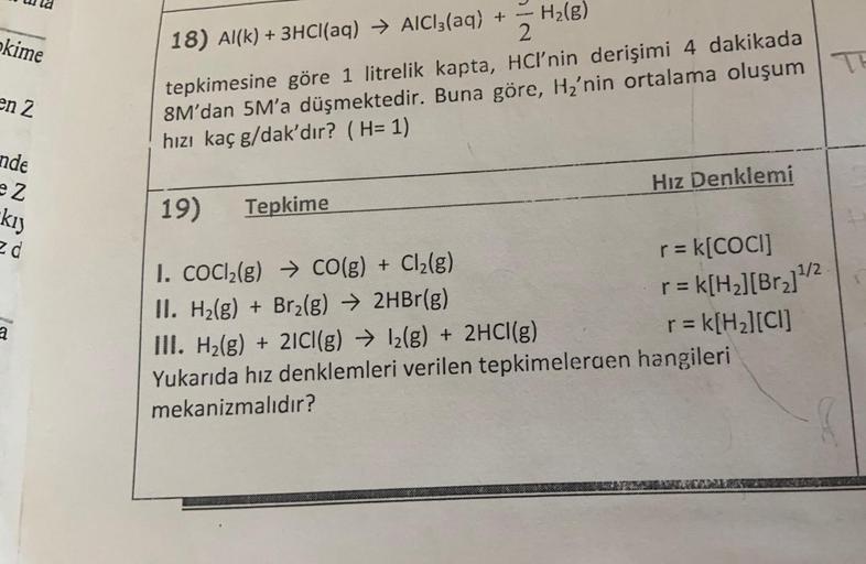 H2(g)
2
kime
18) Al(k) + 3HCl(aq) + AlCl3(aq) +
TH
en 2
tepkimesine göre 1 litrelik kapta, HCI'nin derişimi 4 dakikada
8M'dan 5M'a düşmektedir. Buna göre, Hz'nin ortalama oluşum
hızı kaç g/dak'dır? (H= 1)
nde
ez
Hız Denklemi
kiy
19)
Tepkime
ed
1/2
-
a
1. C