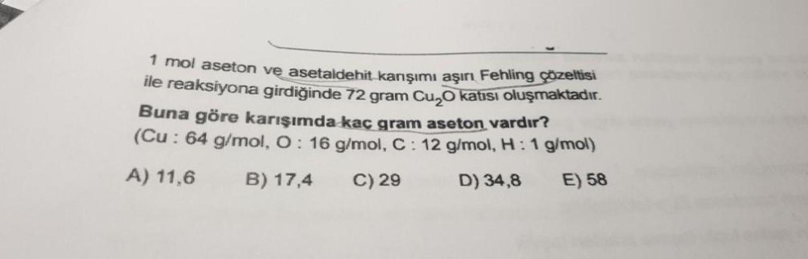 1 mol aseton ve asetaldehit karışımı aşırı Fehling çözeltisi
ile reaksiyona girdiğinde 72 gram Cuzo katısı oluşmaktadır.
Buna göre karışımda kaç gram aseton vardır?
(Cu: 64 g/mol, O: 16 g/mol, C : 12 g/mol, H: 1 g/mol)
A) 11,6 B) 17,4
C) 29
D) 34,8 E) 58
