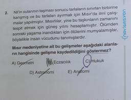 2.
Nil'in sularının taşması sonucu tarlaların sınırları birbirine
karışmış ve bu tarlaları ayırmak için Misir'da ilmî çalış-
malar yapılmıştır. Misırlılar, yine bu taşkınların zamanını
tespit etmek için güneş yılını hesaplamıştır. Ölümden
sonraki yaşama inandıkları için ölülerini mumyalamışlar,
böylelikle insan vücudunu tanımışlardır.
ChAVIGASYON
Misir medeniyetine ait bu gelişmeler aşağıdaki alanla-
rin hangisinde gelişme kaydedildiğini göstermez?
A) Geometri B) Eczacılık c)
Hukuk
D) Astronomi E) Anatomi
