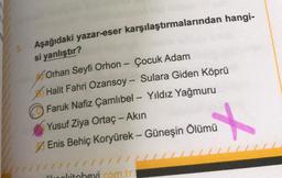 Aşağıdaki yazar-eser karşılaştırmalarından hangi-
si yanlıştır?
-
Orhan Seyfi Orhon - Çocuk Adam
Halit Fahri Ozansoy - Sulara Giden Köprü
Faruk Nafiz Çamlıbel - Yıldız Yağmuru
Yusuf Ziya Ortaç - Akin
Enis Behiç Koryürek - Güneşin Ölümü
-
MU
27
lilolitohevi com.tr
