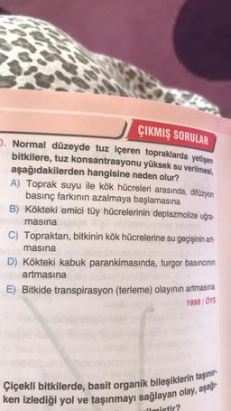 ÇIKMIŞ SORULAR
. Normal düzeyde tuz içeren topraklarda yetişen
bitkilere, tuz konsantrasyonu yüksek su verilmesi
,
aşağıdakilerden hangisine neden olur?
A) Toprak suyu ile kök hücreleri arasında, difüzyon
basınç farkının azalmaya başlamasına
B) Kökteki emici tüy hücrelerinin deplazmolize uğra-
masina
C) Topraktan, bitkinin kök hücrelerine su geçişinin art-
masina
D) Kökteki kabuk parankimasında, turgor basıncının
artmasına
E) Bitkide transpirasyon (terleme) olayının artmasına
1998 / ÖYS
Çiçekli bitkilerde, basit organik bileşiklerin taşınır-
ken izlediği yol ve taşınmayı sağlayan olay, aşağı
ilmistir?