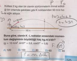 2-la eğik atılıyor.
P Po
.. Kütlesi 2 kg olan bir cismin sürtünmelerin ihmal edildi-
ği bir ortamda şekildeki gibi k noktasından 50 m/s hız-
160 chat
t=usn
2 kg
37° u
K;
20
9=50 m/s
160 m
yer
-
Buna göre, cismin K - L noktaları arasındaki momen-
tum değişiminin büyüklüğü kaç kg.m/s'dir?
(g = 10 m/s2, sin37° = 0,6, cos37° = 0,8)
F. At
B) 100
80
D) 60 E) 40
P=m. Ale
A) 120
125