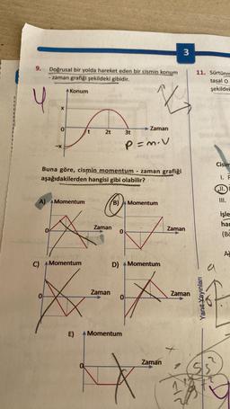 3
9.
Doğrusal bir yolda hareket eden bir cismin konum
- zaman grafiği şekildeki gibidir.
11. Sürtünm
tasal o
şekilde!
Konum
Y
V
X
0
Zaman
2t
3t
b
-X
P=m.v
Cisim
Buna göre, cismin momentum zaman grafiği
aşağıdakilerden hangisi gibi olabilir?
I. F
A)
Momentum
B)
Momentum
III.
işle
hat
Zaman
Zaman
0
0
(BC
A)
C) A Momentum
D)
Momentum
a
Zaman
Zaman
0
0
Yanıt Yayınları
E) A Momentum
Zaman
11
