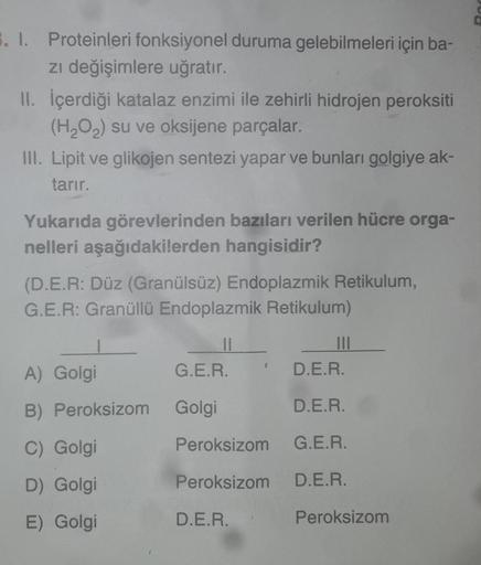 3. I. Proteinleri fonksiyonel duruma gelebilmeleri için ba-
zi değişimlere uğratır.
II. İçerdiği katalaz enzimi ile zehirli hidrojen peroksiti
(H2O2) su ve oksijene parçalar.
III. Lipit ve glikojen sentezi yapar ve bunları golgiye ak-
tarır.
Yukarıda görev