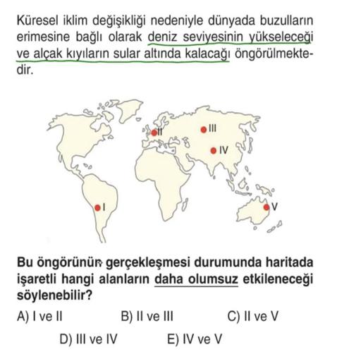 Küresel iklim değişikliği nedeniyle dünyada buzulların
erimesine bağlı olarak deniz seviyesinin yükseleceği
ve alçak kıyıların sular altında kalacağı öngörülmekte-
dir.
III
. IV
v
4
Bu öngörünür gerçekleşmesi durumunda haritada
işaretli hangi alanların daha olumsuz etkileneceği
söylenebilir?
A) I ve II B) II ve III C) II ve V
D) III ve IV E) IV ve v