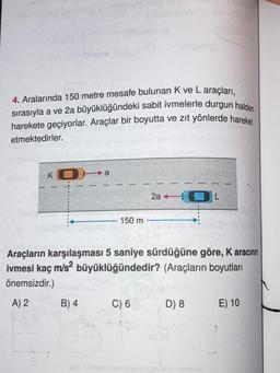 4. Aralarında 150 metre mesafe bulunan K ve L araçları,
sırasıyla a ve 2a büyüklüğündeki sabit ivmelerle durgun halden
harekete geçiyorlar. Araçlar bir boyutta ve zıt yönlerde hareket
etmektedirler.
KO
2a +
150 m
Araçların karşılaşması 5 saniye sürdüğüne göre, K aracının
5
K
ivmesi kaç m/s2 büyüklüğündedir? (Araçların boyutları
önemsizdir.)
A) 2 B) 4 C) 6 D) 8
E) 10
100
