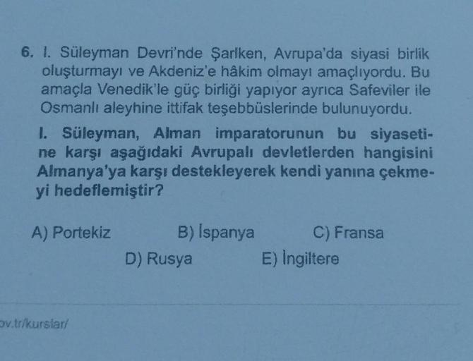 6. l. Süleyman Devri'nde Şarlken, Avrupa'da siyasi birlik
oluşturmayı ve Akdeniz'e hâkim olmayı amaçlıyordu. Bu
amaçla Venedik'le güç birliği yapıyor ayrıca Safeviler ile
Osmanlı aleyhine ittifak teşebbüslerinde bulunuyordu.
1. Süleyman, Alman imparatorunun bu siyaseti-
ne karşı aşağıdaki Avrupalı devletlerden hangisini
Almanya'ya karşı destekleyerek kendi yanına çekme-
yi hedeflemiştir?
A) Portekiz
B) Ispanya
D) Rusya
C) Fransa
E) Ingiltere
Sv.tr/kurslar
