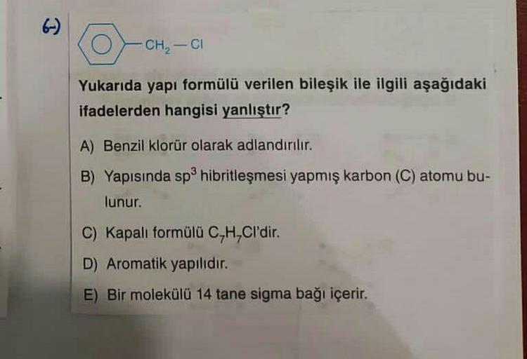 CH2 - C1
Yukarıda yapı formülü verilen bileşik ile ilgili aşağıdaki
ifadelerden hangisi yanlıştır?
A) Benzil klorür olarak adlandırılır.
B) Yapısında sphibritleşmesi yapmış karbon (C) atomu bu-
lunur.
C) Kapalı formülü C,H,Cl'dir.
D) Aromatik yapilidir.
E)