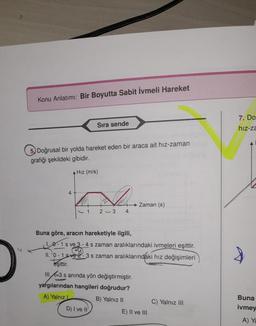 Konu Anlatımı: Bir Boyutta Sabit ivmeli Hareket
Sıra sende
7. Do
hiz-za
5. Doğrusal bir yolda hareket eden bir araca ait hız-zaman
grafiği şekildeki gibidir.
A Hız (m/s)
4.
→ Zaman (s)
4
1
2 - 3
Buna göre, aracın hareketiyle ilgili,
1.0-1 sve 3 - 4 s zaman aralıklarındaki ivmeleri eşittir.
11. 0 - 1 sve ž-3 s zaman aralıklarındaki hız değişimleri
eşittir.
III. 1=3 s aninda yön değiştirmiştir.
yargılarından hangileri doğrudur?
A) Yalnız
B) Yalnız II
C) Yalnız III
D) I ve II
E) II ve III
Buna
ivmey
A) Ya
