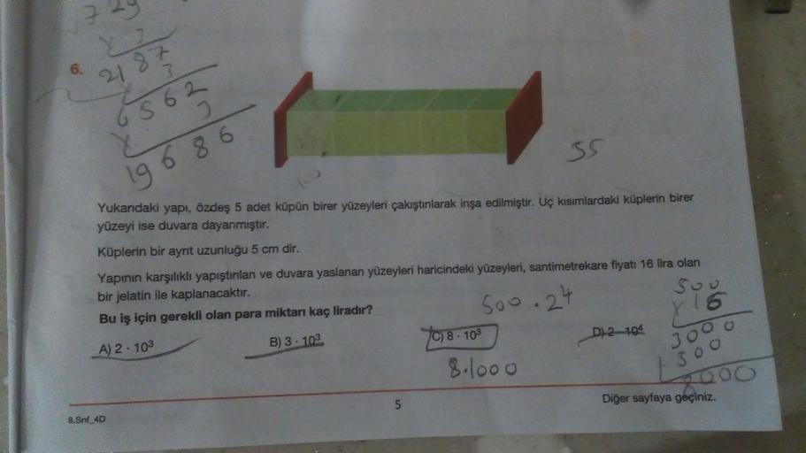 6.
2187
7
68 62
u
19 68 6
35
Yukarıdaki yapı, özdeş 5 adet küpün birer yüzeyleri çakıştırılarak inşa edilmiştir. Uç kısımlardaki küplerin birer
yüzeyi ise duvara dayanmıştır.
Küplerin bir aynt uzunluğu 5 cm dir.
Yapının karşılıklı yapıştırılan ve duvara ya