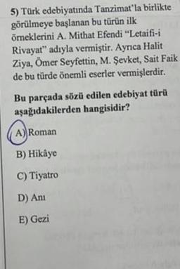 5) Türk edebiyatında Tanzimat'la birlikte
görülmeye başlanan bu türün ilk
örneklerini A. Mithat Efendi “Letaifi-i
Rivayat" adıyla vermiştir. Ayrıca Halit
Ziya, Ömer Seyfettin, M. Şevket, Sait Faik
de bu türde önemli eserler vermişlerdir.
Bu parçada sözü edilen edebiyat türü
aşağıdakilerden hangisidir?
A) Roman
B) Hikâye
C) Tiyatro
D) Ani
E) Gezi
