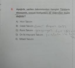 1
1
8.
Aşağıda verilen takvimlerden hangisi Türklerin
ekonomik, sosyal faaliyetleri ile doğrudan ilişkili
değildir?
1
1
1
1
1
1
A) Hicri Takvim
B) Celali Takvim &mer Hoyor 1079
C) Rumi Takvim gregonyer Lyil 365
D) On İki Hayvanlı Takvim Torklerin ilk kulle
E) Miladi Takvim
Toe
1
2
1
1
1
1
7
1
1
1