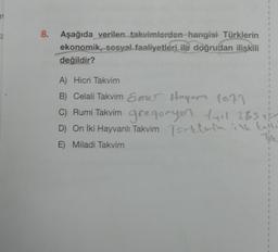 1
1
8.
Aşağıda verilen takvimlerden hangisi Türklerin
ekonomik, sosyal faaliyetleri ile doğrudan ilişkili
değildir?
1
1
1
1
1
1
A) Hicri Takvim
B) Celali Takvim &mer Hoyor 1079
C) Rumi Takvim gregonyer Lyil 365
D) On İki Hayvanlı Takvim Torklerin ilk kulle
E) Miladi Takvim
Toe
1
2
1
1
1
1
7
1
1
1
