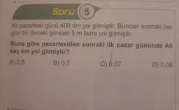 1921
Soru (5
Ali pazartesi günü 400 dm yol gitmiştir. Bundan sonraki her
gün bir önceki günden 5 m fazla yol gitmiştir.
Buna göre pazartesiden sonraki ilk pazar gününde Ali
kaç km yol gitmiştir?
A) 0,8
B) 0,7
C) 0,07
D) 0,08
