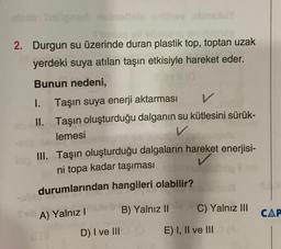 2. Durgun su üzerinde duran plastik top, toptan uzak
yerdeki suya atılan taşın etkisiyle hareket eder.
Bunun nedeni,
1.
Taşın suya enerji aktarması
V
II. Taşın oluşturduğu dalganın su kütlesini sürük-
lemesi
V
III. Taşın oluşturduğu dalgaların hareket enerjisi-
ni topa kadar taşıması
durumlarından hangileri olabilir?
A) Yalnız !
C) Yalnız III
B) Yalnız II
CAP
D) I ve III
E) I, II ve III