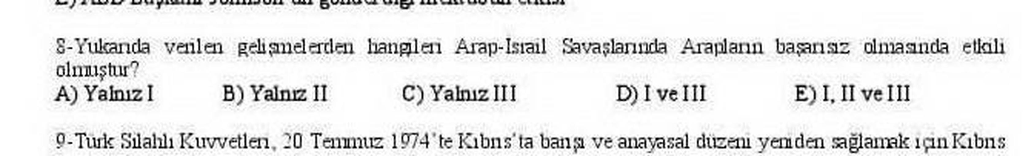 8-Yukanda verilen gelişmelerden hangileri Arap-Israil Savaşlarında Arapların başarısız olmasında etkili
olanıştur?
A) Yalnız B) Yalnız II C) Yalnız III D) I ve III E) I, II ve III
9- Tuk Silahlı Kuvvetlen 20 Temmuz 1974'te Kıbns'ta bana ve anayasal düzenı yenden sağlamak için Kıbns