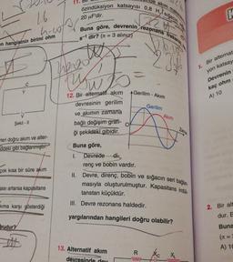 özindüksiyon katsayısı 0,8 H, sığacın site
11.
de akım
r
20 uF'dir.
K
14
hoße
Buna göre, devrenin rezonans frekans,
Rrit
s-1 dir? (n = 3 alınız)
en hangisinin birimi ohm
heros
uwo
1. Bir alternat
yon katsay
Devrenin
kaç ohm
A) 10
Y
Gerilim - Akım
Gerilim
12. Bir alternatif akım
devresinin gerilim
ve akımın
zamana
bağlı değişim grafi-
ği şekildeki gibidir.
Akim
Şekil - 11
Zaman
rleri doğru akım ve alter-
Kildeki gibi bağlanmıştır.
Buna göre,
1. Devrede
renç ve bobin vardır.
II. Devre, direnç, bobin ve
-di-
çok kısa bir süre akım
sığacın seri bağlan
ası artarsa kapasitans
masıyla oluşturulmuştur. Kapasitans indük.
tanstan küçüktür.
kıma karşı gösterdiği
III. Devre rezonans haldedir.
2. Bir alt
yargılarından hangileri doğru olabilir?
dur. E
Erudur?
Buna
(t =
A) 10
13. Alternatif akım
R
WW-
XL
devresinde der
mm