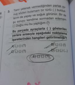3.
ill
Tanrı yetenek vermediğinden parlak su-
nuş sözleri bulamam bir türlü ( ) bulduk.
larım da yapay ve soğuk görünür. Bir de
şu soruyu kendime sormadan edemem
() Doğru mu bu yaptığım
Bu parçada ayraçlarla ( ) gösterilen
yerlere sırasıyla aşağıdaki noktalama
işaretlerinden hangileri getirilmelidir?
A) () (:) (?)
e) () (-) (?)
01 ?)
B) (:) (:) (!)
D) (:) (,) (...)
)
E) 07 0) (?)