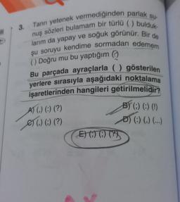 3.
ill
Tanrı yetenek vermediğinden parlak su-
nuş sözleri bulamam bir türlü ( ) bulduk.
larım da yapay ve soğuk görünür. Bir de
şu soruyu kendime sormadan edemem
() Doğru mu bu yaptığım
Bu parçada ayraçlarla ( ) gösterilen
yerlere sırasıyla aşağıdaki noktalama
işaretlerinden hangileri getirilmelidir?
A) () (:) (?)
e) () (-) (?)
01 ?)
B) (:) (:) (!)
D) (:) (,) (...)
)
E) 07 0) (?)
