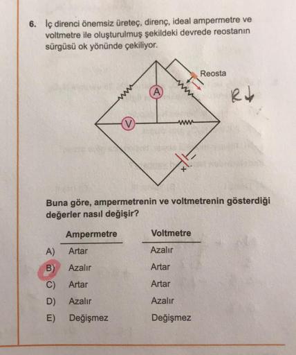 6. İç direnci önemsiz üretec, direnç, ideal ampermetre ve
voltmetre ile oluşturulmuş şekildeki devrede reostanın
sürgüsü ok yönünde çekiliyor.
Reosta
A)
Rob
www
Buna göre, ampermetrenin ve voltmetrenin gösterdiği
değerler nasıl değişir?
Ampermetre
Voltmetr