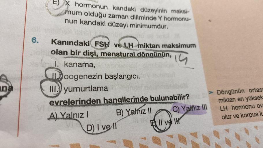 E) X hormonun kandaki düzeyinin maksi-
mum olduğu zaman diliminde Y hormonu-
nun kandaki düzeyi minimumdur.
6.
Kanındaki FSH ve LH miktarı maksimum
olan bir dişi, menstural döngünün,
I. kanama,
IDoogenezin başlangıcı,
III.) yumurtlama
14
una
in
evrelerinde