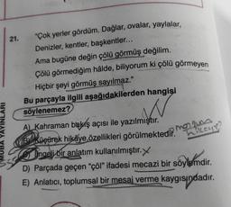 21. "Çok yerler gördüm. Dağlar, ovalar, yaylalar,
Denizler, kentler, başkentler...
Ama bugüne değin çölü görmüş değilim.
Çölü görmediğim hâlde, biliyorum ki çölü görmeyen
Hiçbir şeyi görmüş sayılmaz."
Bu parçayla ilgili aşağıdakilerden hangisi
söylenemez?
w
YAYINLARI
manam
hikeye?
A) Kahraman bakış açısı ile yazılmıştır.
KB Küçürek hikâye özellikleri görülmektedir
.
Ingeli bir anlatım kullanılmıştır.
D) Parçada geçen “çöl” ifadesi mecazi bir söylemdir.
E) Anlatıcı, toplumsal bir mesaj verme kaygısındadır.
indi