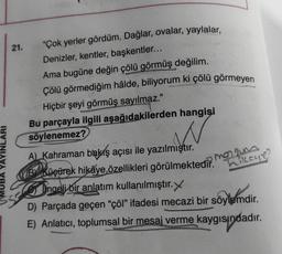 21. "Çok yerler gördüm. Dağlar, ovalar, yaylalar,
Denizler, kentler, başkentler...
Ama bugüne değin çölü görmüş değilim.
Çölü görmediğim hâlde, biliyorum ki çölü görmeyen
Hiçbir şeyi görmüş sayılmaz."
Bu parçayla ilgili aşağıdakilerden hangisi
söylenemez?
w
YAYINLARI
manam
hikeye?
A) Kahraman bakış açısı ile yazılmıştır.
KB Küçürek hikâye özellikleri görülmektedir
.
Ingeli bir anlatım kullanılmıştır.
D) Parçada geçen “çöl” ifadesi mecazi bir söylemdir.
E) Anlatıcı, toplumsal bir mesaj verme kaygısındadır.
indi
