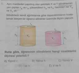 1. Aynı maddeden yapılmış olan şekildeki X ve Y silindirlerinin
yarı çapları ry very yükseklikleri hy ve hy hacimleri ise Vx
ve Vy dir.
Silindirlerin kendi ağırlıklarına göre dayanıklılıklarını kıyas-
lamak isteyen bir öğrenci silindirler üzerinde ölçüm yapıyor.
ry
hy
Vx
Vy
my
Buna göre, öğrencinin silindirlerin hangi niceliklerini
ölçmesi yeterlidir?
A) Yalnız r
B) Yalnız h
C) Yalnız V
D) r ve h
E) V ve h