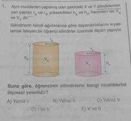 1. Aynı maddeden yapılmış olan şekildeki X ve Y silindirlerinin
yarı çapları ry very yükseklikleri hy ve hy hacimleri ise Vx
ve Vy dir.
Silindirlerin kendi ağırlıklarına göre dayanıklılıklarını kıyas-
lamak isteyen bir öğrenci silindirler üzerinde ölçüm yapıyor.
ry
hy
Vx
Vy
my
Buna göre, öğrencinin silindirlerin hangi niceliklerini
ölçmesi yeterlidir?
A) Yalnız r
B) Yalnız h
C) Yalnız V
D) r ve h
E) V ve h
