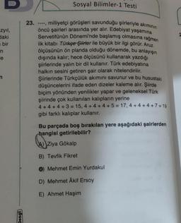 Sosyal Bilimler-1 Testi
2
zyil,
daki
bir
n
e
23. ---, milliyetçi görüşleri savunduğu şiirleriyle akiminin
öncü şairleri arasında yer alır. Edebiyat yaşamına
Servetifünûn Dönemi'nde başlamış olmasına rağmen
ilk kitabı Türkçe Şiirler ile büyük bir ilgi görür. Aruz
ölçüsünün ön planda olduğu dönemde, bu anlayışın
dışında kalır; hece ölçüsünü kullanarak yazdığı
şiirlerinde yalın bir dil kullanır. Türk edebiyatına
halkın sesini getiren şair olarak nitelendirilir.
Şiirlerinde Türkçülük akımını savunur ve bu husustaki
düşüncelerini ifade eden dizeler kaleme alır. Şiirde
biçim yönünden yenilikler yapar ve geleneksel Türk
şiirinde çok kullanılan kalipların yerine
4 + 4 + 4 + 3 = 15, 4 + 4 + 4 + 5 = 17, 4 + 4 + 4 + 7 = 19
gibi farklı kalıplar kullanır.
n
Bu parçada boş bırakılan yere aşağıdaki şairlerden
hangisi getirilebilir?
Ziya Gökalp
B) Tevfik Fikret
O Mehmet Emin Yurdakul
D) Mehmet Akif Ersoy
E) Ahmet Haşim
Deng
