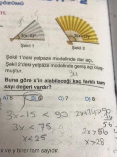 POROMO
3(-5)
Şekil 1
Şekli 2
Şekil 1'deki yelpaze modelinde dar açı.
Şekil 2'deki yelpaze modelinde geniş açı olup
muştur.
34
Buna göre x'in alabileceği kaç farklı tam
sayı değeri vardır?
A) 5 B) 6 C) 7 D) 8
3x-15 < 90 2x434770
<
+
3x 475, a
56
2x>56
X<25