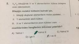 8.
XnY3 bileşiğinde X ve Y elementlerinin kütlece birleşme
oranı bilinmektedir.
Bileşiğin molekül kütlesini bulmak için,
I. bileşiği oluşturan elementlerin molce yüzdeleri, +
1.(
II. Y elementinin atom kütlesi,
III. X ve Y elementlerinin atom kütleleri oranı
niceliklerinden hangilerinin bilinmesi yeterlidir?
13
C) Yalnız III
Yalnız 11
A) Yalnız! 1
D) I ve II
I ve III