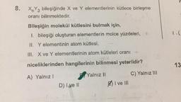 8.
XnY3 bileşiğinde X ve Y elementlerinin kütlece birleşme
oranı bilinmektedir.
Bileşiğin molekül kütlesini bulmak için,
I. bileşiği oluşturan elementlerin molce yüzdeleri, +
1.(
II. Y elementinin atom kütlesi,
III. X ve Y elementlerinin atom kütleleri oranı
niceliklerinden hangilerinin bilinmesi yeterlidir?
13
C) Yalnız III
Yalnız 11
A) Yalnız! 1
D) I ve II
I ve III
