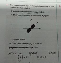 3.
Baş kuantum sayısı (n) 3 ve manyetik kuantum sayısı (m)
+2 olan bir elektronla ilgili;
.
5.
1. Açısal momentum kuantum sayısı (0) 2 dir.
II. Elektronun bulunduğu orbitalin yüzey diyagramı,
X
şeklinde olabilir.
III. Spin kuantum sayısı (ms) -1/2 olabilir.
yargılarından hangileri doğrudur?
A) Yalnız!
B) Yalnız 11
C) I ve III
D) I ve III
E) I, II ve III