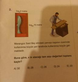 2.
log,2 metre
logg170 metre
log,
Marangoz Said Bey elindeki pervazı kapının üzerinde
kullanılırsa büyük yan tarafında kullanılırsa küçük gel-
mektedir.
Buna göre, x in alacağı tam sayı değerleri toplamı
kaçtır?
C) 26
D) 24
E) 20
B) 28
A) 30