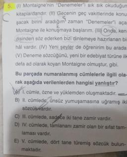 5. (1) Montaigne'nin "Denemeler"i sık sık
okuduğun
kitaplardandır. (II) Gecenin geç vakitlerinde konu
şacak birini aradığım zaman "Denemeler"i aça
Montaigne ile konuşmaya başlarım. (Ill) Onda, ken
disinden söz ederken bizi dinlemeye hazırlanan bin
hål vard
