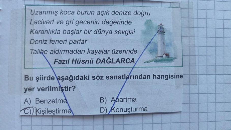 Uzanmış koca burun açık denize doğru
Lacivert ve gri gecenin değerinde
Karanlıkla başlar bir dünya sevgisi
Deniz feneri parlar
Talike aldırmadan kayalar üzerinde
Fazıl Hüsnü DAĞLARCA
Bu şiirde aşağıdaki söz sanatlarından hangisine
yer verilmiştir?
A) Benze