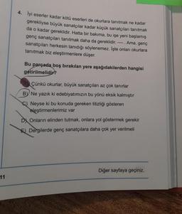 4. İyi eserler kadar kötü eserleri de okurlara tanıtmak ne kadar
gerekliyse büyük sanatçılar kadar küçük sanatçıları tanıtmak
da o kadar gereklidir. Hatta bir bakıma, bu işe yeni başlamış
genç sanatçıları tanıtmak daha da gereklidir. Ama, genç
sanatçıları herkesin tanıdığı söylenemez. İşte onları okurlara
tanıtmak biz eleştirmenlere düşer.
Bu parçada boş bırakılan yere aşağıdakilerden hangisi
getirilmelidir?
Çünkü okurlar, büyük sanatçıları az çok tanırlar
By Ne yazık ki edebiyatımızın bu yönü eksik kalmıştır
C) Neyse ki bu konuda gereken titizliği gösteren
eleştirmenlerimiz var
DX Onların elinden tutmak, onlara yol göstermek gerekir
El Dergilerde genç sanatçılara daha çok yer verilmeli
Diğer sayfaya geçiniz.
11