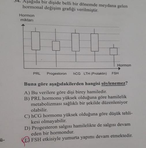 34. Aşağıda bir dişide belli bir dönemde meydana gelen
hormonal değişim grafiği verilmiştir.
Hormon
miktari
Hormon
PRL
Progestoron
hCG LTH (Prolaktin)
FSH
Buna göre aşağıdakilerden hangisi söylenemez?
A) Bu verilere göre dişi birey hamiledir.
B) PRL hormon