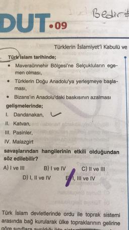 Bedirt
DUT.
09
Türklerin İslamiyet'i Kabulü ve
Türk İslam tarihinde;
Maveraünnehir Bölgesi'ne Selçukluların ege-
men olması,
Türklerin Doğu Anadolu'ya yerleşmeye başla-
ması,
Bizans'ın Anadolu'daki baskısının azalması
gelişmelerinde;
I. Dandanakan,
II. Katvan,
III. Pasinler,
IV. Malazgirt
savaşlarından hangilerinin etkili olduğundan
söz edilebilir?
A) I ve III B) I ve IV C) II ve III
D) I, II ve IV E1, III ve IV
Türk İslam devletlerinde ordu ile toprak sistemi
arasında bağ kurularak ülke topraklarının gelirine
göre sınıflara ayrıldığı ikte nint