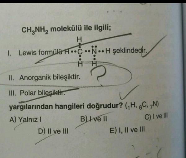 CH2NH, molekülü ile ilgili;
H
1. Lewis formülü H.C.N.. H şeklindedir.
I... I
H
II. Anorganik bileşiktir.
III. Polar bilesiktir.
yargılarından hangileri doğrudur? (H, 6C, N)
A) Yalnız!
B) Ive 11
D) II ve III
E) I, II ve III
C) I ve III
